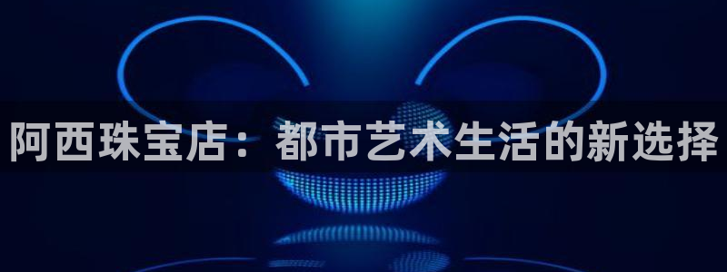 新航娱乐下载安装：阿西珠宝店：都市艺术生活的新选择