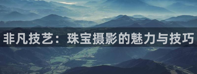 新航娱乐官网登录：非凡技艺：珠宝摄影的魅力与技巧