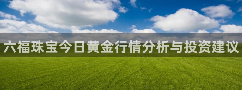 新航娱乐登录：六福珠宝今日黄金行情分析与投资建议
