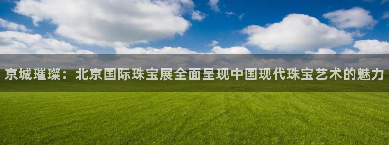 新航娱乐官网地址：京城璀璨：北京国际珠宝展全面呈现中国现代珠