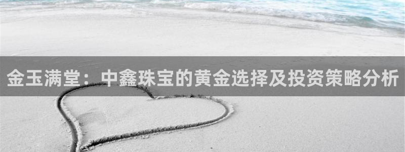新航娱乐下载安装：金玉满堂：中鑫珠宝的黄金选择及投资策略分析