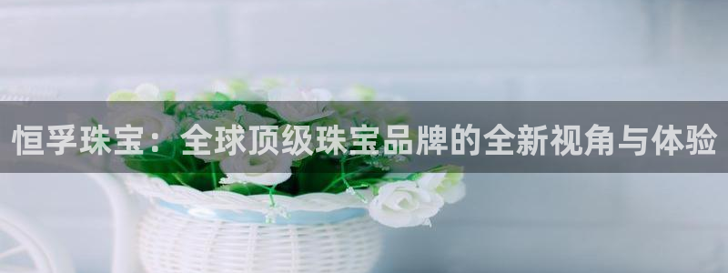 新航娱乐传媒招聘电话：恒孚珠宝：全球顶级珠宝品牌的全新视角与