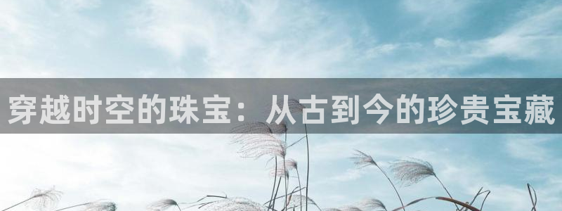 新航娱乐被国家认可吗:穿越时空的珠宝:从古到今的珍贵宝藏