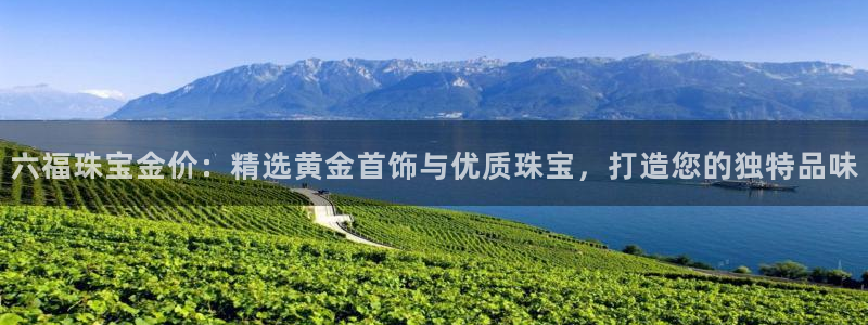 新航娱乐观:六福珠宝金价:精选黄金首饰与优质珠宝,打造您的独